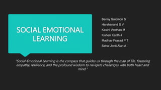 SOCIAL EMOTIONAL
LEARNING
"Social-Emotional Learning is the compass that guides us through the map of life, fostering
empathy, resilience, and the profound wisdom to navigate challenges with both heart and
mind."
Benny Solomon S
Harshanand S V
Kasini Venthan M
Kishen Kanth J
Madhav Prasad P T
Sahai Jordi Alan A
 