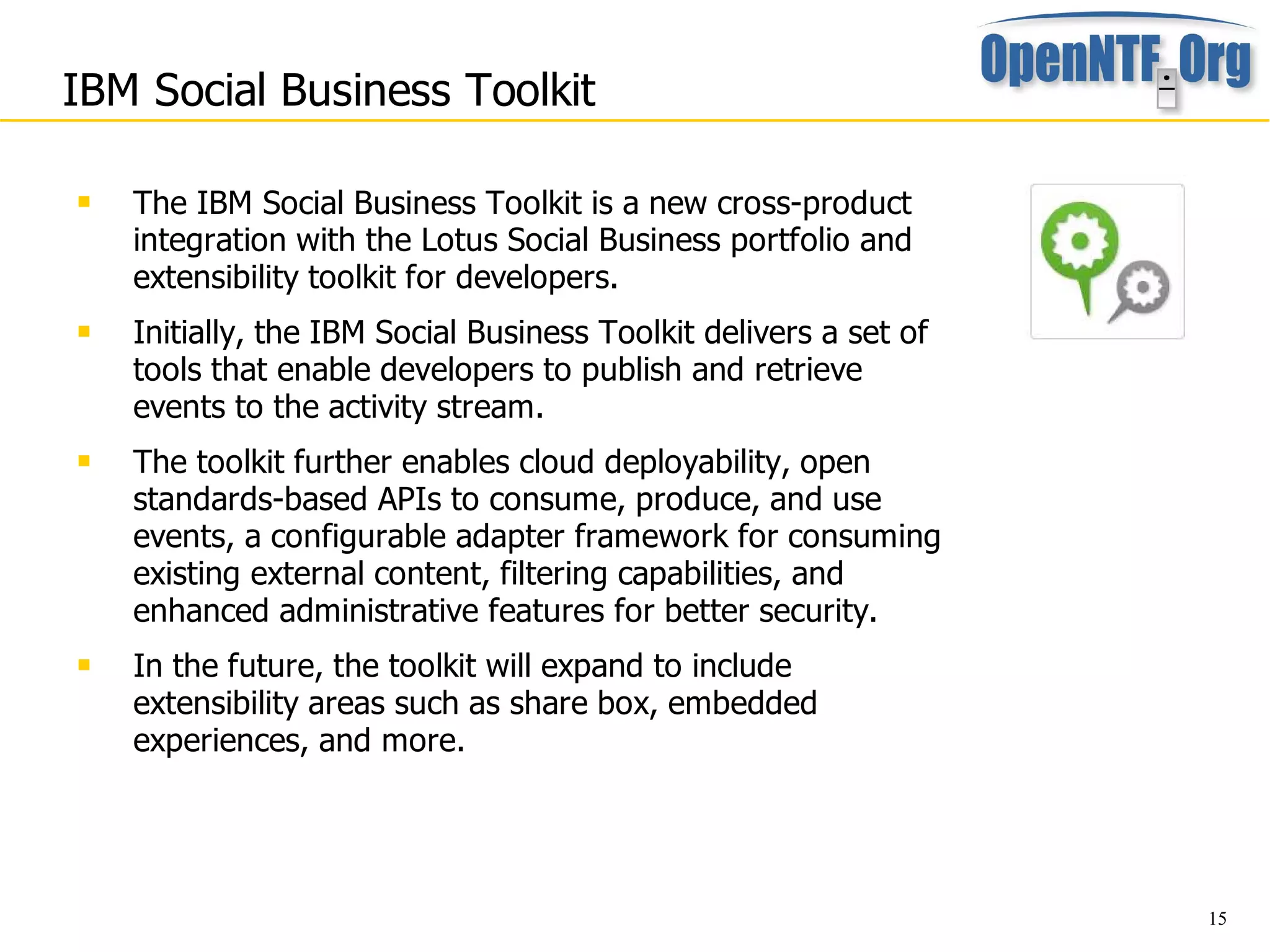 IBM Social Business Toolkit

   The IBM Social Business Toolkit is a new cross-product
    integration with the Lotus Social Business portfolio and
    extensibility toolkit for developers.
   Initially, the IBM Social Business Toolkit delivers a set of
    tools that enable developers to publish and retrieve
    events to the activity stream.
   The toolkit further enables cloud deployability, open
    standards-based APIs to consume, produce, and use
    events, a configurable adapter framework for consuming
    existing external content, filtering capabilities, and
    enhanced administrative features for better security.
   In the future, the toolkit will expand to include
    extensibility areas such as share box, embedded
    experiences, and more.




                                                                   15
 