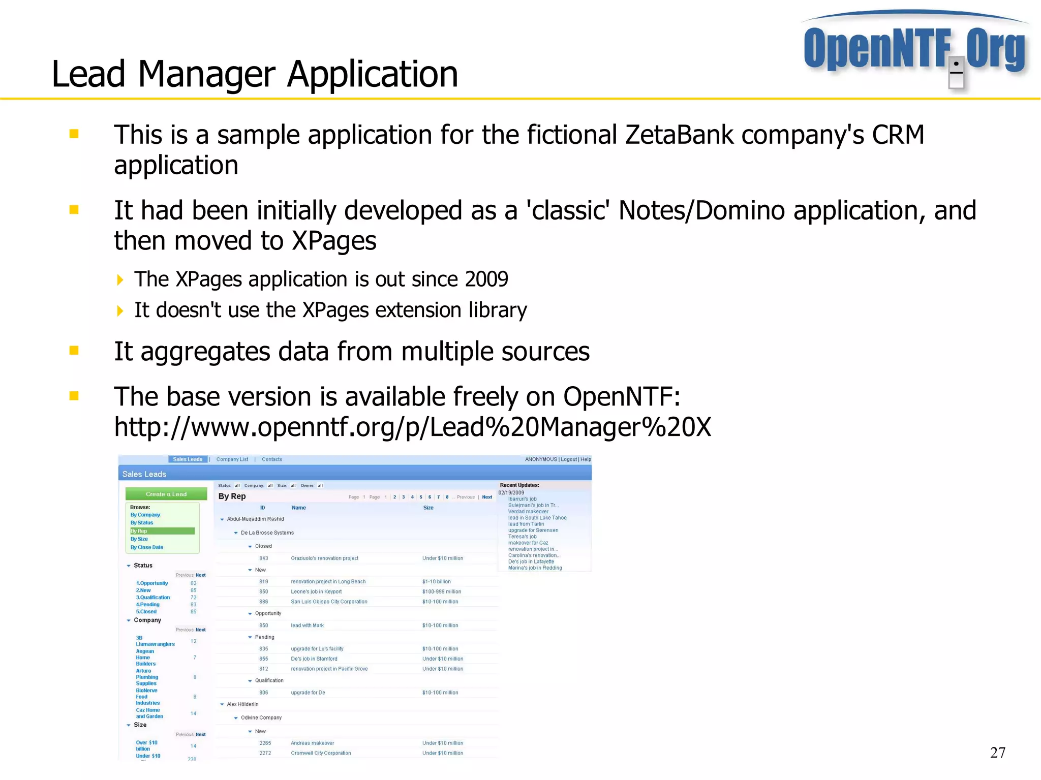 Lead Manager Application
    This is a sample application for the fictional ZetaBank company's CRM
     application
    It had been initially developed as a 'classic' Notes/Domino application, and
     then moved to XPages
      The XPages application is out since 2009
      It doesn't use the XPages extension library
    It aggregates data from multiple sources
    The base version is available freely on OpenNTF:
     http://www.openntf.org/p/Lead%20Manager%20X




                                                                                    27
 