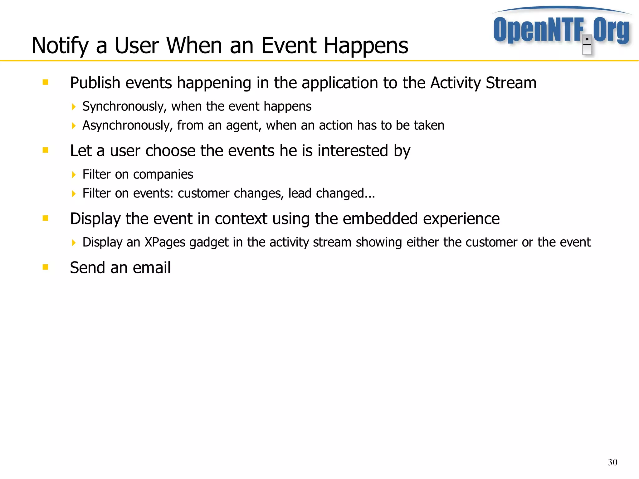 Notify a User When an Event Happens
    Publish events happening in the application to the Activity Stream
      Synchronously, when the event happens
      Asynchronously, from an agent, when an action has to be taken

    Let a user choose the events he is interested by
      Filter on companies
      Filter on events: customer changes, lead changed...

    Display the event in context using the embedded experience
      Display an XPages gadget in the activity stream showing either the customer or the event
    Send an email




                                                                                                  30
 
