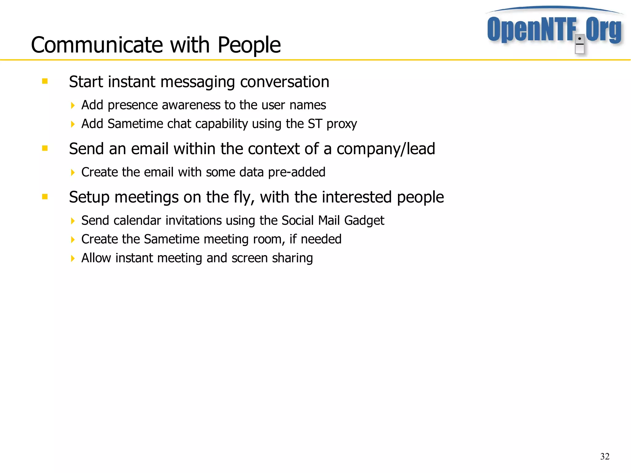 Communicate with People
    Start instant messaging conversation
      Add presence awareness to the user names
      Add Sametime chat capability using the ST proxy

    Send an email within the context of a company/lead
      Create the email with some data pre-added

    Setup meetings on the fly, with the interested people
      Send calendar invitations using the Social Mail Gadget
      Create the Sametime meeting room, if needed
      Allow instant meeting and screen sharing




                                                                32
 