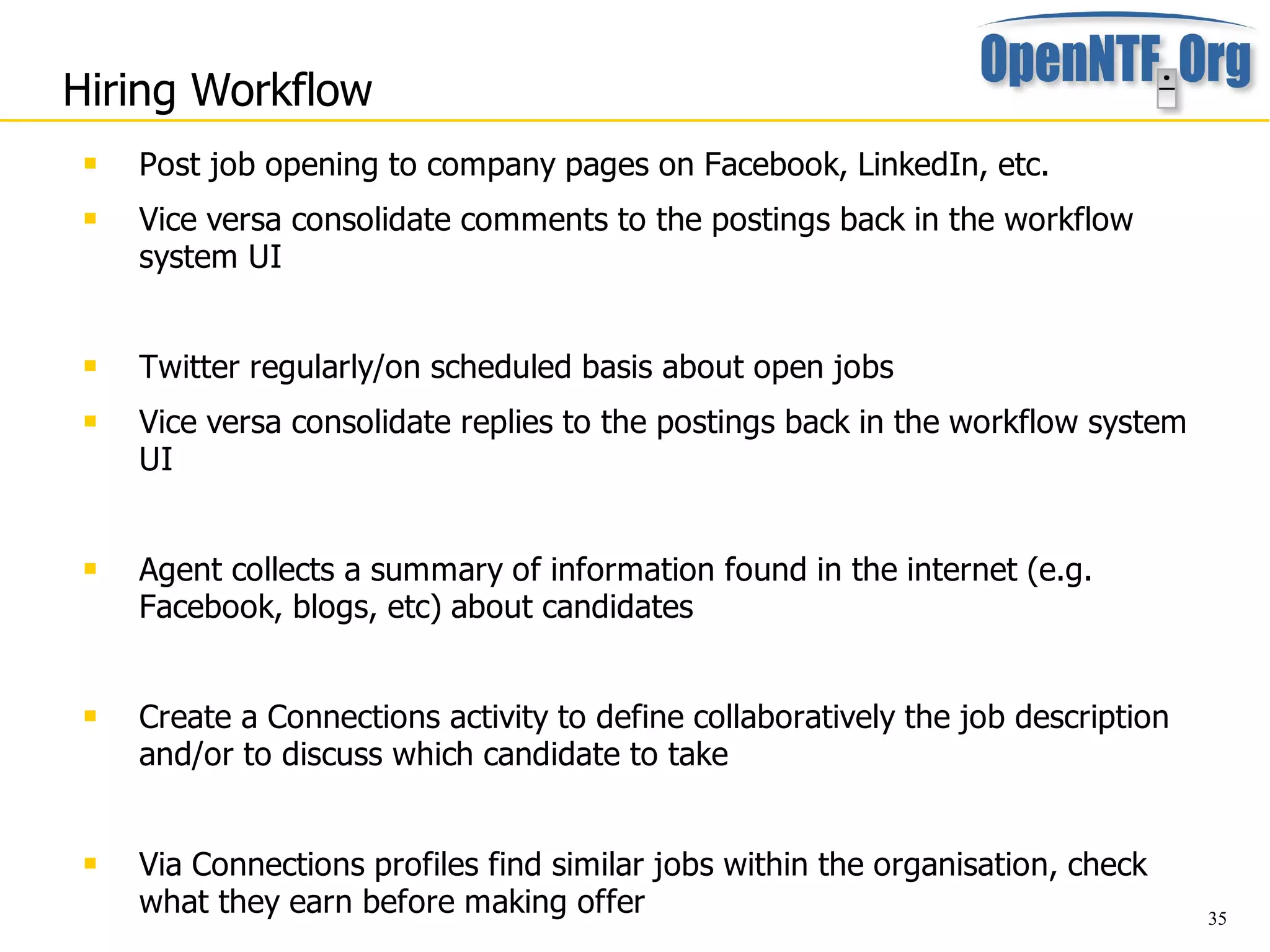Hiring Workflow
    Post job opening to company pages on Facebook, LinkedIn, etc.
    Vice versa consolidate comments to the postings back in the workflow
     system UI


    Twitter regularly/on scheduled basis about open jobs
    Vice versa consolidate replies to the postings back in the workflow system
     UI


    Agent collects a summary of information found in the internet (e.g.
     Facebook, blogs, etc) about candidates


    Create a Connections activity to define collaboratively the job description
     and/or to discuss which candidate to take


    Via Connections profiles find similar jobs within the organisation, check
     what they earn before making offer                                            35
 