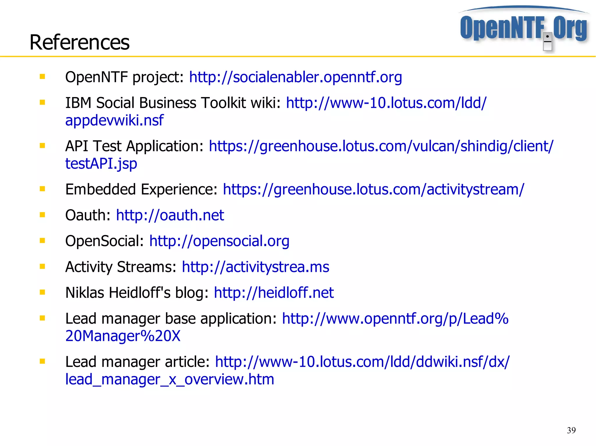 References
    OpenNTF project: http://socialenabler.openntf.org
    IBM Social Business Toolkit wiki: http://www-10.lotus.com/ldd/
     appdevwiki.nsf
    API Test Application: https://greenhouse.lotus.com/vulcan/shindig/client/
     testAPI.jsp
    Embedded Experience: https://greenhouse.lotus.com/activitystream/
    Oauth: http://oauth.net
    OpenSocial: http://opensocial.org
    Activity Streams: http://activitystrea.ms
    Niklas Heidloff's blog: http://heidloff.net
    Lead manager base application: http://www.openntf.org/p/Lead%
     20Manager%20X
    Lead manager article: http://www-10.lotus.com/ldd/ddwiki.nsf/dx/
     lead_manager_x_overview.htm


                                                                                 39
 