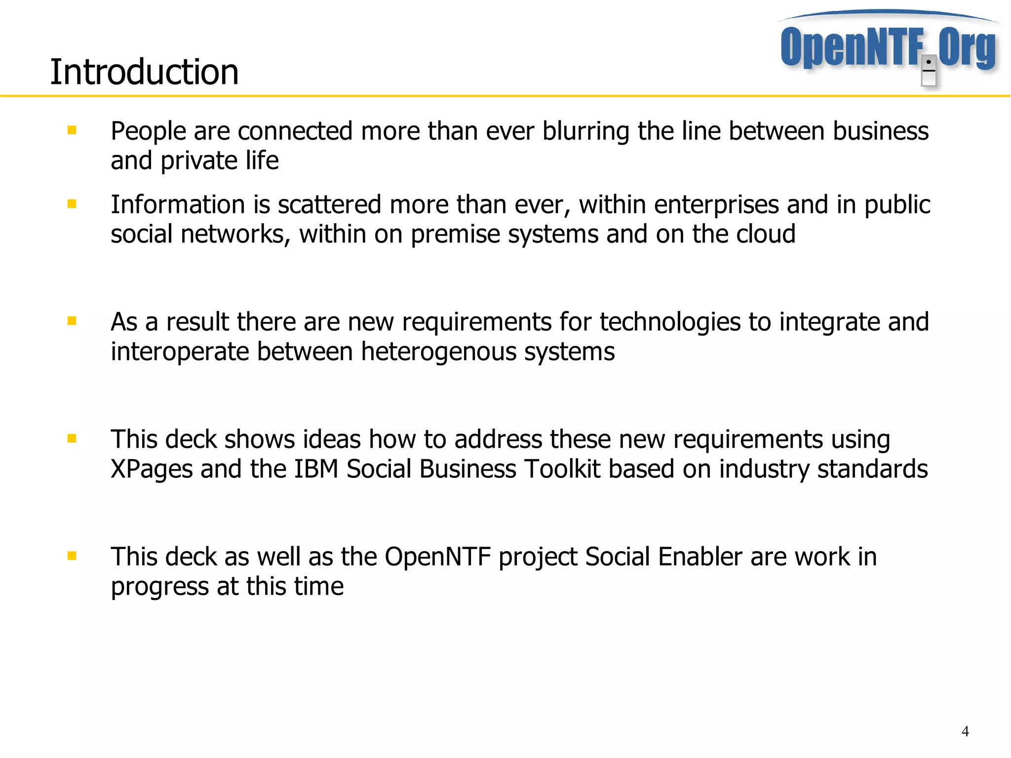 Introduction
    People are connected more than ever blurring the line between business
     and private life
    Information is scattered more than ever, within enterprises and in public
     social networks, within on premise systems and on the cloud


    As a result there are new requirements for technologies to integrate and
     interoperate between heterogenous systems


    This deck shows ideas how to address these new requirements using
     XPages and the IBM Social Business Toolkit based on industry standards


    This deck as well as the OpenNTF project Social Enabler are work in
     progress at this time




                                                                                 4
 
