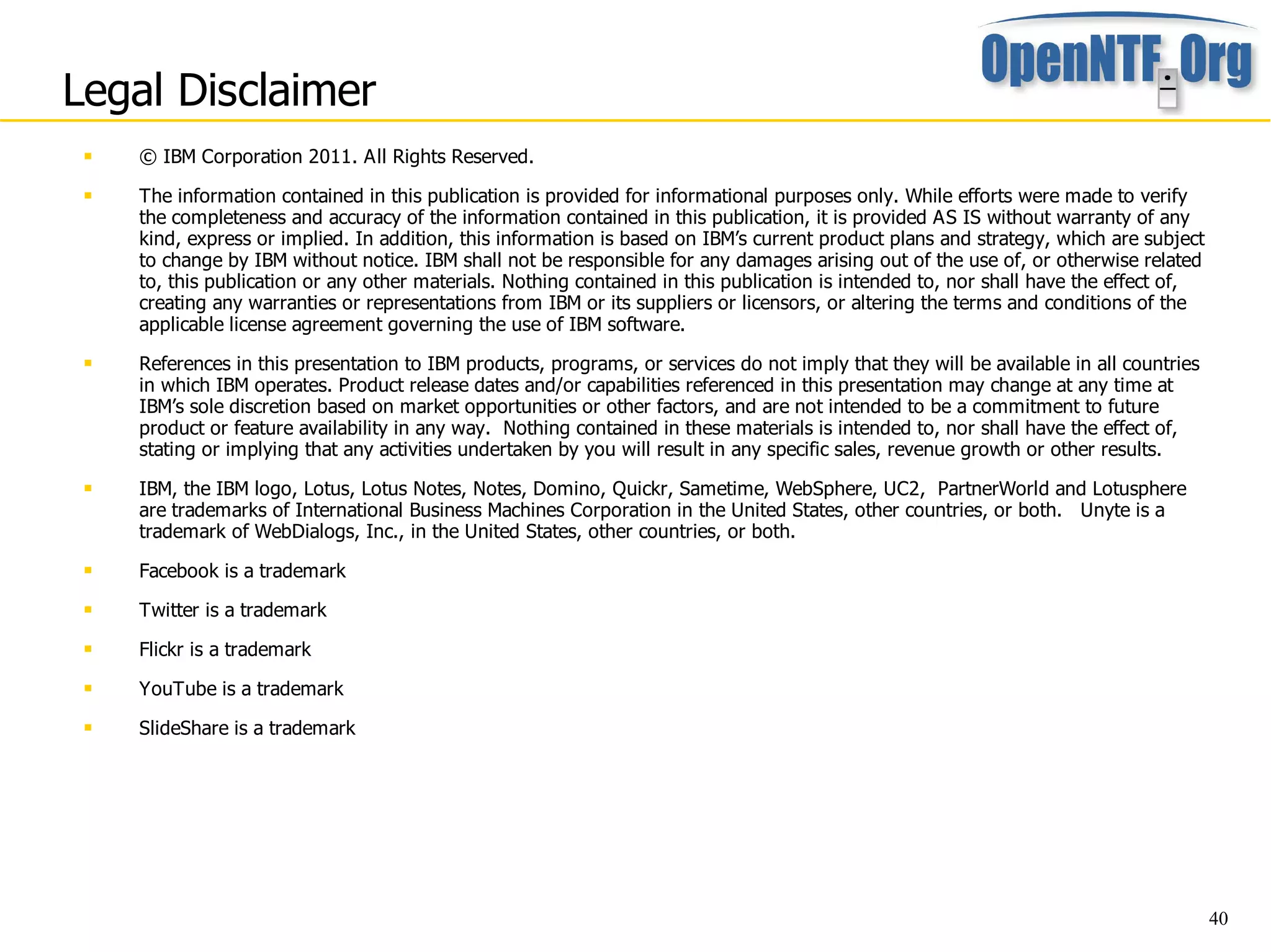 Legal Disclaimer
    © IBM Corporation 2011. All Rights Reserved.
    The information contained in this publication is provided for informational purposes only. While efforts were made to verify
     the completeness and accuracy of the information contained in this publication, it is provided AS IS without warranty of any
     kind, express or implied. In addition, this information is based on IBM’s current product plans and strategy, which are subject
     to change by IBM without notice. IBM shall not be responsible for any damages arising out of the use of, or otherwise related
     to, this publication or any other materials. Nothing contained in this publication is intended to, nor shall have the effect of,
     creating any warranties or representations from IBM or its suppliers or licensors, or altering the terms and conditions of the
     applicable license agreement governing the use of IBM software.
    References in this presentation to IBM products, programs, or services do not imply that they will be available in all countries
     in which IBM operates. Product release dates and/or capabilities referenced in this presentation may change at any time at
     IBM’s sole discretion based on market opportunities or other factors, and are not intended to be a commitment to future
     product or feature availability in any way. Nothing contained in these materials is intended to, nor shall have the effect of,
     stating or implying that any activities undertaken by you will result in any specific sales, revenue growth or other results.
    IBM, the IBM logo, Lotus, Lotus Notes, Notes, Domino, Quickr, Sametime, WebSphere, UC2, PartnerWorld and Lotusphere
     are trademarks of International Business Machines Corporation in the United States, other countries, or both. Unyte is a
     trademark of WebDialogs, Inc., in the United States, other countries, or both.
    Facebook is a trademark
    Twitter is a trademark
    Flickr is a trademark
    YouTube is a trademark
    SlideShare is a trademark




                                                                                                                                        40
 