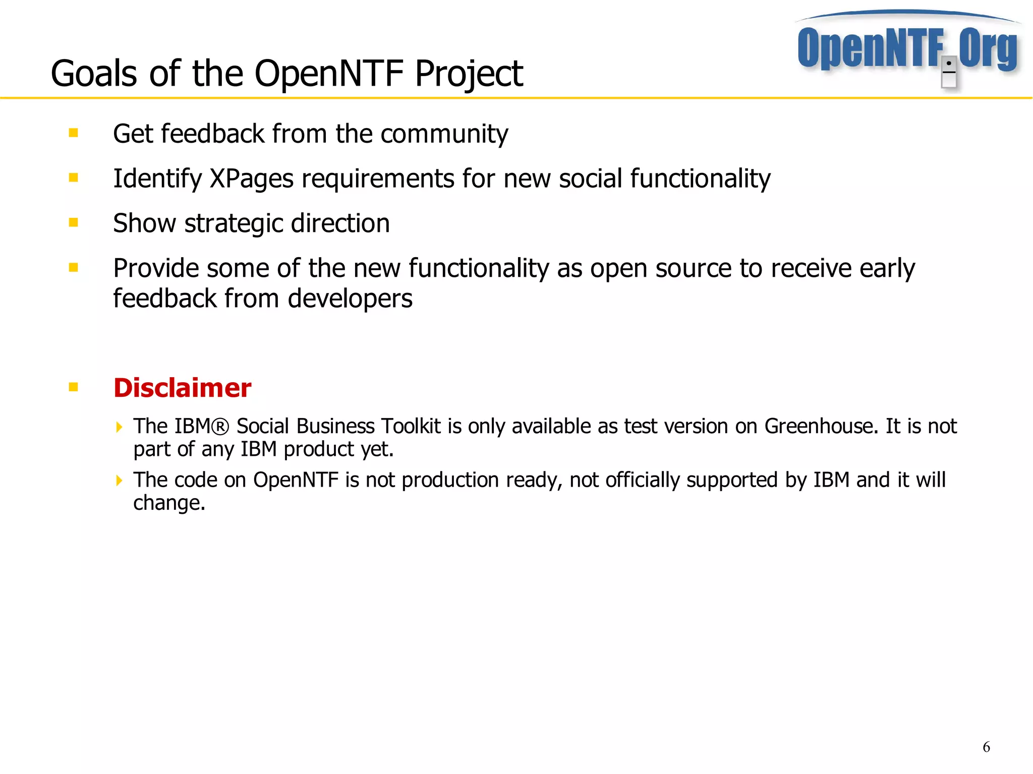 Goals of the OpenNTF Project
    Get feedback from the community
    Identify XPages requirements for new social functionality
    Show strategic direction
    Provide some of the new functionality as open source to receive early
     feedback from developers


    Disclaimer
      The IBM® Social Business Toolkit is only available as test version on Greenhouse. It is not
       part of any IBM product yet.
      The code on OpenNTF is not production ready, not officially supported by IBM and it will
       change.




                                                                                                     6
 