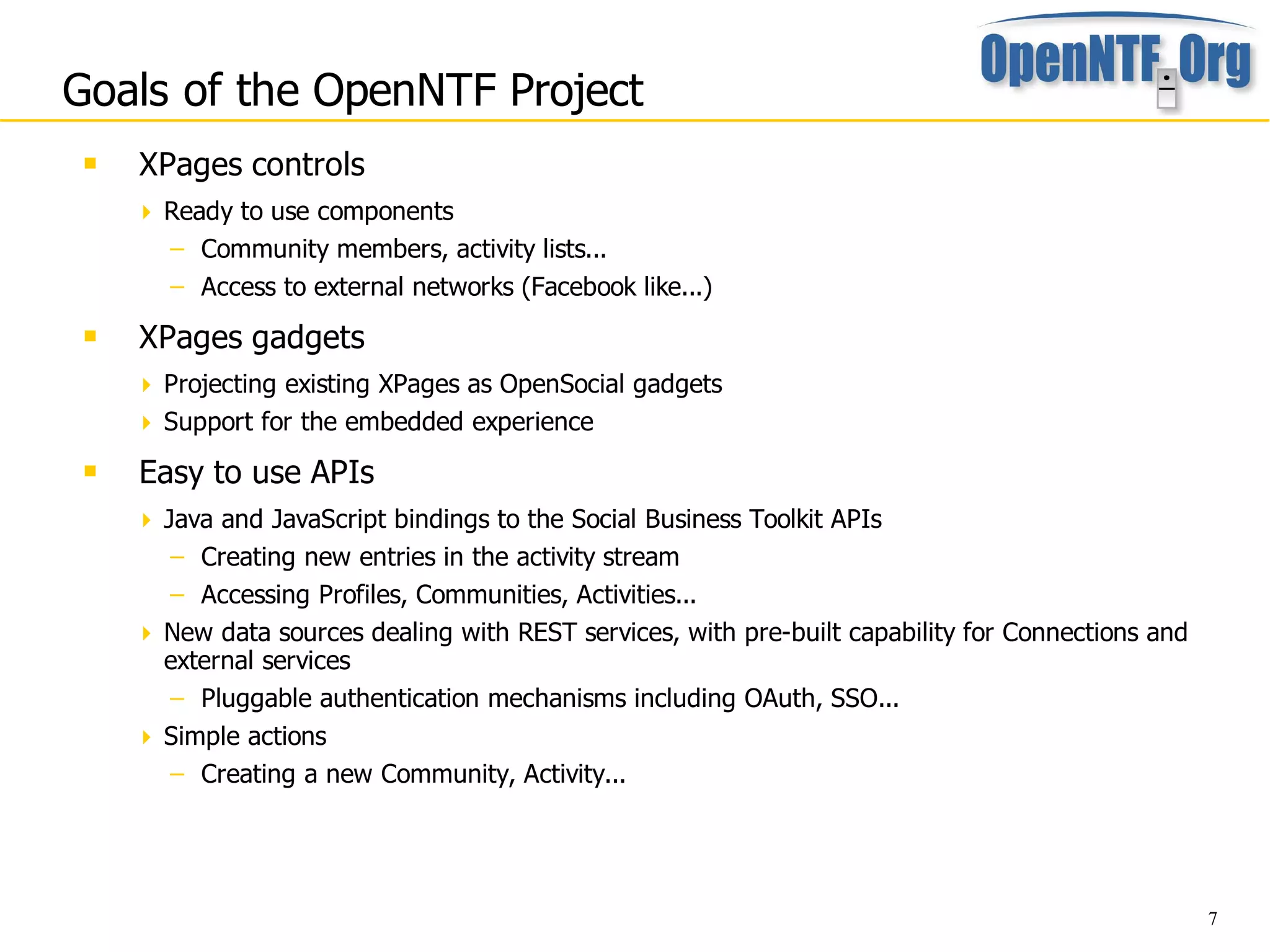 Goals of the OpenNTF Project
    XPages controls
      Ready to use components
        – Community members, activity lists...
        – Access to external networks (Facebook like...)
    XPages gadgets
      Projecting existing XPages as OpenSocial gadgets
      Support for the embedded experience
    Easy to use APIs
      Java and JavaScript bindings to the Social Business Toolkit APIs
       – Creating new entries in the activity stream
       – Accessing Profiles, Communities, Activities...
      New data sources dealing with REST services, with pre-built capability for Connections and
       external services
       – Pluggable authentication mechanisms including OAuth, SSO...
      Simple actions
       – Creating a new Community, Activity...




                                                                                                    7
 