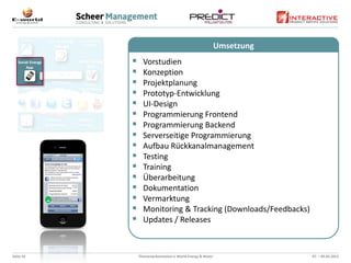 Umsetzung
                Vorstudien
                Konzeption
                Projektplanung
                Prototyp-Entwicklung
                UI-Design
                Programmierung Frontend
                Programmierung Backend
                Serverseitige Programmierung
                Aufbau Rückkanalmanagement
                Testing
                Training
                Überarbeitung
                Dokumentation
                Vermarktung
                Monitoring & Tracking (Downloads/Feedbacks)
                Updates / Releases



Seite 10       Themenpräsentation e-World Energy & Water               07. – 09.02.2012
 