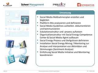 Umsetzung
            Social Media Maßnahmenplan erstellen und
                 begleiten
                Plattform-Mix analysieren und definieren
                Social Media Guidelines aufstellen. dokumentieren
                 und kommunizieren
                Eskalationsstruktur und -prozess aufsetzen
                Organisationsstruktur mit Social Energy Competence
                 Center & Social Media Agent aufbauen
                Social Energy Prozess und Stellgrössen definieren
                Installation Social Energy Mining / Monitoring zur
                 Analyse und Interpretation von Aktivitäten und
                 Stimmungen (Sentiment-Analyse)
                Einführung Social Media Initiative und Monitoring
                 koordinieren




Seite 13       Themenpräsentation e-World Energy & Water               07. – 09.02.2012
 