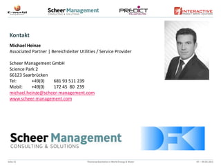 Kontakt
 Michael Heinze
 Associated Partner | Bereichsleiter Utilities / Service Provider

 Scheer Management GmbH
 Science Park 2
 66123 Saarbrücken
 Tel:       +49(0)  681 93 511 239
 Mobil:     +49(0)  172 45 80 239
 michael.heinze@scheer-management.com
 www.scheer-management.com




Seite 21                                 Themenpräsentation e-World Energy & Water   07. – 09.02.2012
 