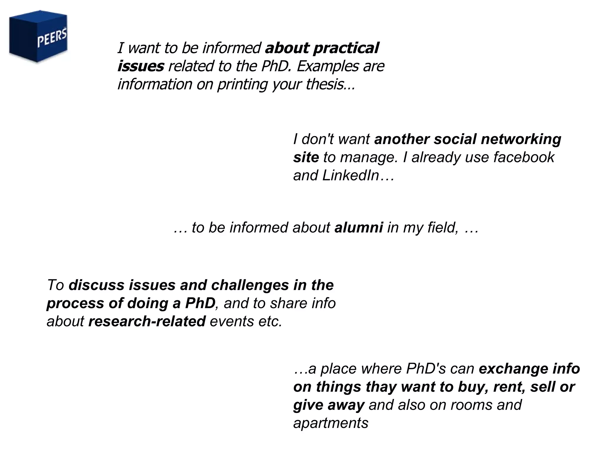 I want to be informed  about practical issues  related to the PhD. Examples are information on printing your thesis… …  to be informed about  alumni  in my field, … To  discuss issues and challenges in the process of doing a PhD , and to share info about  research-related  events etc.  I don't want  another social networking site  to manage. I already use facebook and LinkedIn… … a place where PhD's can  exchange info on things thay want to buy, rent, sell or give away  and also on rooms and apartments 