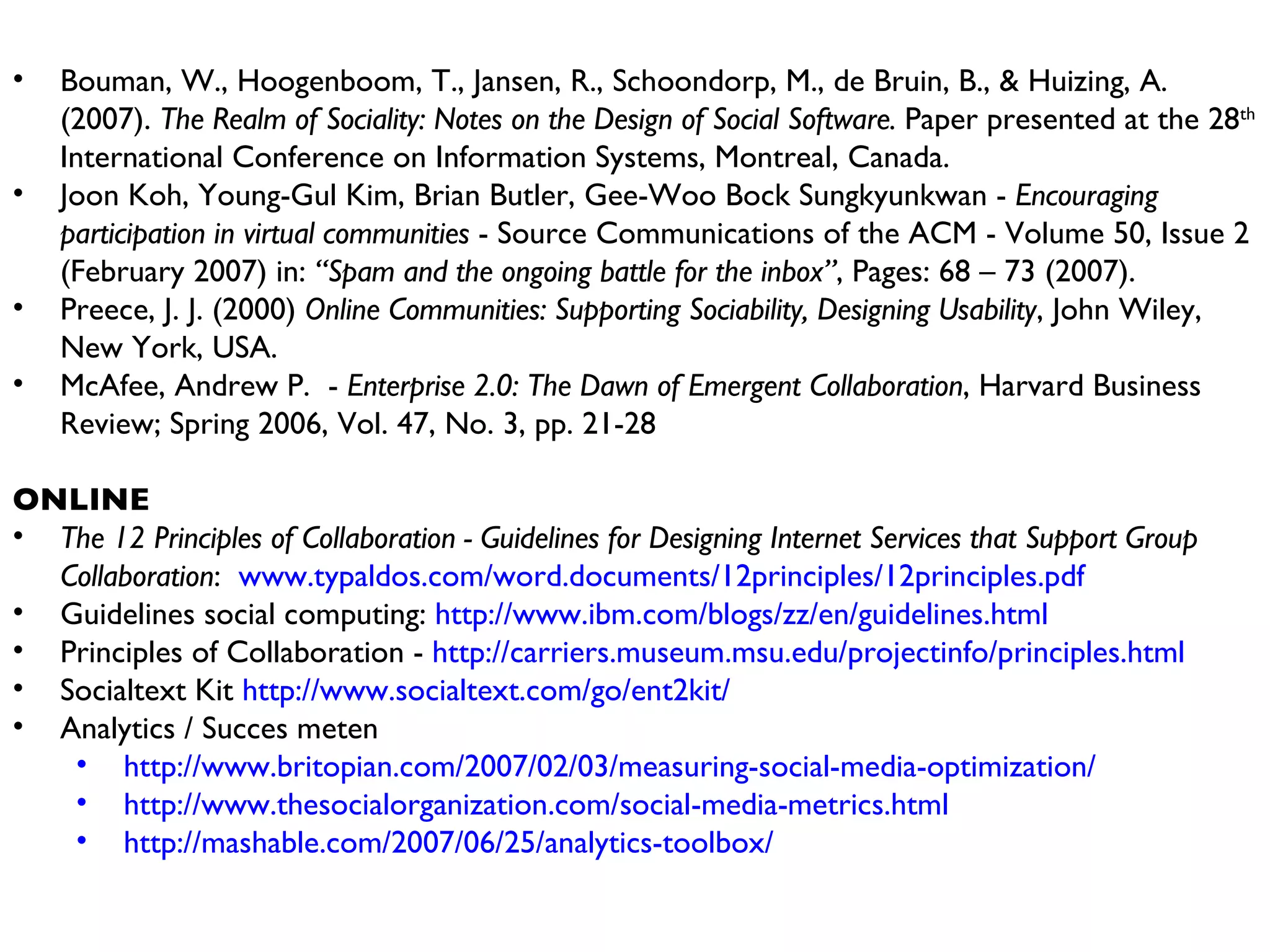 Bouman, W., Hoogenboom, T., Jansen, R., Schoondorp, M., de Bruin, B., & Huizing, A. (2007).  The Realm of Sociality: Notes on the Design of Social Software.  Paper presented at the 28 th  International Conference on Information Systems, Montreal, Canada. Joon Koh, Young-Gul Kim, Brian Butler, Gee-Woo Bock Sungkyunkwan -  Encouraging participation in virtual communities  - Source Communications of the ACM - Volume 50, Issue 2 (February 2007) in:  “Spam and the ongoing battle for the inbox” , Pages: 68 – 73 (2007).  Preece, J. J. (2000)  Online Communities: Supporting Sociability, Designing Usability , John Wiley, New York, USA. McAfee, Andrew P.  -  Enterprise 2.0: The Dawn of Emergent Collaboration , Harvard Business Review; Spring 2006, Vol. 47, No. 3, pp. 21-28 ONLINE The 12 Principles of Collaboration - Guidelines for Designing Internet Services that Support Group Collaboration :  www.typaldos.com/word.documents/12principles/12principles.pdf Guidelines social computing:  http://www.ibm.com/blogs/zz/en/guidelines.html Principles of Collaboration -  http://carriers.museum.msu.edu/projectinfo/principles.html Socialtext Kit  http://www.socialtext.com/go/ent2kit/   Analytics / Succes meten http://www.britopian.com/2007/02/03/measuring-social-media-optimization/   http://www.thesocialorganization.com/social-media-metrics.html http://mashable.com/2007/06/25/analytics-toolbox/   
