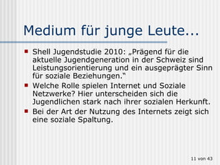 Medium für junge Leute... Shell Jugendstudie 2010: „Prägend für die aktuelle Jugendgeneration in der Schweiz sind Leistungsorientierung und ein ausgeprägter Sinn für soziale Beziehungen.“  Welche Rolle spielen Internet und Soziale Netzwerke? Hier unterscheiden sich die Jugendlichen stark nach ihrer sozialen Herkunft. Bei der Art der Nutzung des Internets zeigt sich eine soziale Spaltung.  von 43 