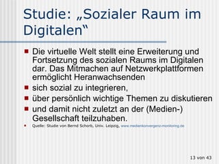 Studie: „Sozialer Raum im Digitalen“ Die virtuelle Welt stellt eine Erweiterung und Fortsetzung des sozialen Raums im Digitalen dar. Das Mitmachen auf Netzwerkplattformen ermöglicht Heranwachsenden  sich sozial zu integrieren,  über persönlich wichtige Themen zu diskutieren  und damit nicht zuletzt an der (Medien-) Gesellschaft teilzuhaben.   Quelle: Studie von Bernd Schorb, Univ. Leipzig,  www.medienkonvergenz-monitoring.de    von 43 