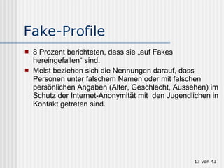 Fake-Profile 8 Prozent berichteten, dass sie „auf Fakes hereingefallen“ sind.  Meist beziehen sich die Nennungen darauf, dass Personen unter falschem Namen oder mit falschen persönlichen Angaben (Alter, Geschlecht, Aussehen) im Schutz der Internet-Anonymität mit  den Jugendlichen in Kontakt getreten sind.   von 43 