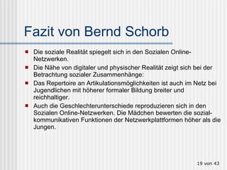 Fazit von Bernd Schorb Die soziale Realität spiegelt sich in den Sozialen Online-Netzwerken. Die Nähe von digitaler und physischer Realität zeigt sich bei der Betrachtung sozialer Zusammenhänge:  Das Repertoire an Artikulationsmöglichkeiten ist auch im Netz bei Jugendlichen mit höherer formaler Bildung breiter und reichhaltiger.  Auch die Geschlechterunterschiede reproduzieren sich in den Sozialen Online-Netzwerken. Die Mädchen bewerten die sozial-kommunikativen Funktionen der Netzwerkplattformen höher als die Jungen.  von 43 