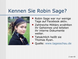 Kennen Sie Robin Sage? Robin Sage war nur wenige Tage auf Facebook aktiv. Zahlreiche Militärs erzählten ihr Geheimes und leiteten ihr interne Dokumente weiter. Tatsächlich heißt sie Thomas Ryan. Quelle:  www.tagesschau.de  von 43 