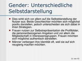 Gender: Unterschiedliche Selbstdarstellung Dies wirkt sich vor allem auf die Selbstdarstellung der Nutzer aus: Beide Geschlechter möchten sich möglichst positiv darstellen, jedoch unterscheiden sie sich dabei in ihren Strategien.  Frauen nutzen zur Selbstrepräsentation die Profilbilder, die personenbezogenen Angaben und vor allem die Mitgliedschaft in Interessensgruppen. Frauen möchten sich möglichst authentisch darstellen.  Männer verbergen ihre Identität oft, weil sie auf sich neugierig machen möchten.    von 43 