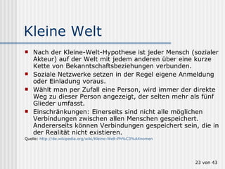 Kleine Welt Nach der Kleine-Welt-Hypothese ist jeder Mensch (sozialer Akteur) auf der Welt mit jedem anderen über eine kurze Kette von Bekanntschaftsbeziehungen verbunden. Soziale Netzwerke setzen in der Regel eigene Anmeldung oder Einladung voraus.  Wählt man per Zufall eine Person, wird immer der direkte Weg zu dieser Person angezeigt, der selten mehr als fünf Glieder umfasst.  Einschränkungen: Einerseits sind nicht alle möglichen Verbindungen zwischen allen Menschen gespeichert. Andererseits können Verbindungen gespeichert sein, die in der Realität nicht existieren.  Quelle:  http://de.wikipedia.org/wiki/Kleine-Welt-Ph%C3%A4nomen  von 43 
