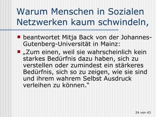 Warum Menschen in Sozialen Netzwerken kaum schwindeln, beantwortet Mitja Back von der Johannes-Gutenberg-Universität in Mainz:  „ Zum einen, weil sie wahrscheinlich kein starkes Bedürfnis dazu haben, sich zu verstellen oder zumindest ein stärkeres Bedürfnis, sich so zu zeigen, wie sie sind und ihrem wahrem Selbst Ausdruck verleihen zu können.“  von 43 