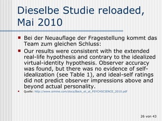 Dieselbe Studie reloaded, Mai 2010 Bei der Neuauflage der Fragestellung kommt das Team zum gleichen Schluss: Our results were consistent with the extended real-life hypothesis and contrary to the idealized virtual-identity hypothesis. Observer accuracy was found, but there was no evidence of self-idealization (see Table 1), and ideal-self ratings did not predict observer impressions above and beyond actual personality. Quelle:  http://www.simine.com/docs/Back_et_al_PSYCHSCIENCE_2010.pdf  von 43 