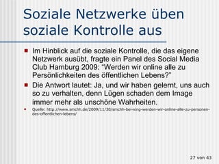 Soziale Netzwerke üben soziale Kontrolle aus  Im Hinblick auf die soziale Kontrolle, die das eigene Netzwerk ausübt, fragte ein Panel des Social Media Club Hamburg 2009: “Werden wir online alle zu Persönlichkeiten des öffentlichen Lebens?”  Die Antwort lautet: Ja, und wir haben gelernt, uns auch so zu verhalten, denn Lügen schaden dem Image immer mehr als unschöne Wahrheiten.   Quelle: http://www.smchh.de/2009/11/30/smchh-bei-xing-werden-wir-online-alle-zu-personen-des-offentlichen-lebens/  von 43 