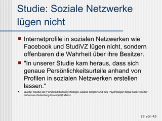 Studie: Soziale Netzwerke lügen nicht Internetprofile in sozialen Netzwerken wie Facebook und StudiVZ lügen nicht, sondern offenbaren die Wahrheit über ihre Besitzer.  "In unserer Studie kam heraus, dass sich genaue Persönlichkeitsurteile anhand von Profilen in sozialen Netzwerken erstellen lassen.“ Quelle: Studie der Persönlichkeitspsychologin Juliane Stopfer und des Psychologen Mitja Back von der Johannes Gutenberg-Universität Mainz.  von 43 
