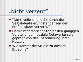 „ Nicht verzerrt“ "Die Urteile sind nicht durch die Selbstidealisierungstendenzen der Profilbesitzer verzerrt."  Damit widerspricht Stopfer den gängigen Vorstellungen, soziale Netzwerke seien geprägt von der Inszenierung ihrer Nutzer.   Wie kommt die Studie zu diesem Ergebnis?  von 43 