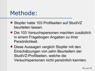Methode:  Stopfer hatte 103 Profilseiten auf StudiVZ beurteilen lassen.  Die 103 Versuchspersonen machten zusätzlich in einem Fragebogen Angaben zu ihrer Persönlichkeit.  Diese Aussagen verglich Stopfer mit den Einschätzungen von zehn Beurteilern der StudiVZ-Profilseiten, welche die Versuchspersonen nicht persönlich kannten.   von 43 