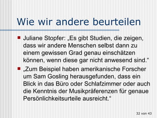 Wie wir andere beurteilen Juliane Stopfer: „Es gibt Studien, die zeigen, dass wir andere Menschen selbst dann zu einem gewissen Grad genau einschätzen können, wenn diese gar nicht anwesend sind.“ „ Zum Beispiel haben amerikanische Forscher um Sam Gosling herausgefunden, dass ein Blick in das Büro oder Schlafzimmer oder auch die Kenntnis der Musikpräferenzen für genaue Persönlichkeitsurteile ausreicht.“  von 43 