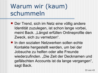 Warum wir (kaum) schummeln Der Trend, sich im Netz eine völlig andere Identität zuzulegen, ist schon lange vorbei, meint Back. „Längst erfüllen Onlineprofile den Zweck, sich zu vernetzen“.  In den sozialen Netzwerken sollen echte Kontakte hergestellt werden, um bei der Jobsuche zu helfen oder alte Freunde wiederzufinden. „Die Zeit der Decknamen und gefälschten Accounts ist da lange vergangen“, sagt Back.  von 43 
