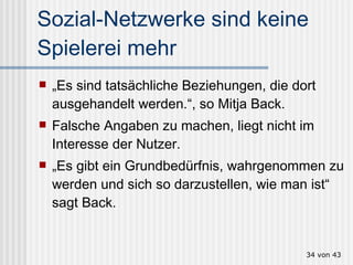 Sozial-Netzwerke sind keine Spielerei mehr „ Es sind tatsächliche Beziehungen, die dort ausgehandelt werden.“, so Mitja Back.  Falsche Angaben zu machen, liegt nicht im Interesse der Nutzer.  „ Es gibt ein Grundbedürfnis, wahrgenommen zu werden und sich so darzustellen, wie man ist“ sagt Back.  von 43 