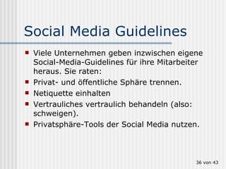 Social Media Guidelines Viele Unternehmen geben inzwischen eigene Social-Media-Guidelines für ihre Mitarbeiter heraus. Sie raten: Privat- und öffentliche Sphäre trennen. Netiquette einhalten Vertrauliches vertraulich behandeln (also: schweigen). Privatsphäre-Tools der Social Media nutzen.  von 43 