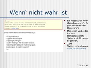 Wenn‘ nicht wahr ist Ein klassischer Hoax (Falschmeldung): Es gibt keinen realen Hintergrund. Menschen verbreiten ihn aus Hilfsbereitschaft. Siehe auch Moderne Legenden. Zum Weiterrecherchieren:  www.hoax-info.de    von 43 
