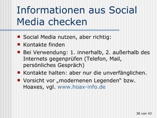 Informationen aus Social Media checken Social Media nutzen, aber richtig: Kontakte finden Bei Verwendung: 1. innerhalb, 2. außerhalb des Internets gegenprüfen (Telefon, Mail, persönliches Gespräch) Kontakte halten: aber nur die unverfänglichen. Vorsicht vor „modernenen Legenden“ bzw. Hoaxes, vgl.  www.hoax-info.de  von 43 