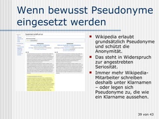 Wenn bewusst Pseudonyme eingesetzt werden Wikipedia erlaubt grundsätzlich Pseudonyme und schützt die Anonymität. Das steht in Widerspruch zur angestrebten Seriosität. Immer mehr Wikipedia-Mitarbeiter schreiben deshalb unter Klarnamen – oder legen sich Pseudonyme zu, die wie ein Klarname aussehen.  von 43 