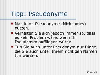 Tipp: Pseudonyme Man kann Pseudonyme (Nicknames) nutzen. Verhalten Sie sich jedoch immer so, dass es kein Problem wäre, wenn Ihr Pseudonym auffliegen würde. Tun Sie auch unter Pseudonym nur Dinge, die Sie auch unter Ihrem richtigen Namen tun würden.  von 43 