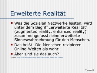 Erweiterte Realität Was die Sozialen Netzwerke leisten, wird unter dem Begriff „erweiterte Realität“ (augmented reality, enhanced reality) zusammengefasst: eine erweiterte Sinneswahrnehmung für den Menschen. Das heißt: Die Menschen rezipieren  Online-Welten als wahr. Aber sind sie das auch?  Quelle:  http://de.wikipedia.org/wiki/Erweiterte_Realit%C3%A4t  von 43 