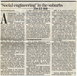 'Social engineering' in the suburbs
By ANDREW RATNEB
                                                      N 22 19%
                                      er. After your slow (if picturesque)         Mile 6: A "power center" of
                                      ride on country roads, you may            huge warehouse stores is a-build-




A
            CRITICISM of the          come to realize that government is        ing—a new Bigfoot that'.s come to
            transfer of a fraction of as responsible for the places we          compete in the suburban market.
            public housing from Bal-  live as any individual's "work eth-          Mile 7: You begin seeing road
            timore to the counties is ic." You'll also get a good history       signs of villages that now barely
            that it's "social engi-   lesson, because old roads, like age       exist, whistle-stops hopscotched
            neering;"                 rings on a tree, tell the story of        by superhighways and sprawl:
               That broadside dis-    growth in Central Maryland.               Nottingham, Loreley, Van Bibber.
counts the immense role govern-           One such journey might follow            Mile 14: We come to -r- Ted Kac-
ment has played in shaping the        Route 7, also known as Philadel-          zynski's cabin? No, but a ram- ,
suburbs, as if they were settled by   phia Road, from the city to Bel Air.      shackle hovel with gingham cur-
rugged homesteaders on wagon          It was the old colonial post road,        tains and a big sign out front, "Get
trains. Without the $2.5 billion in-  later superseded by U.S. 40, which        US out of the United Nations,"
vested in highway expansion in        itself became outmoded by 1-95,           seems a reminder of how far we've
this region alone the past 15 years,  the superhighway President Ken-           traveled from the city. No, we're
plus billions more for water and      nedy inaugurated in Maryland a            not in Baltimore anymore, Toto.
sewer systems and other infra-        week before he was assassinated.          Yet the highways and dense sub-
structure, the bedroom communi-                                                 urban housing seem to have nar-..
ties that have mushroomed-in— The long way home                               I rowed thegap., .
places like Bel Air and Westmin-         Out of East Baltimore, you'll             Mile 17: Welcome to Abingdon,
ster and Odenton would not exist. pick up Route 7 heading east.                 ground-zero for Harford County's
    If highway building isn't "social    Mile 1: Over there on your left is     double-digit growth the past dec-
engineering" — the term Rep. Bob Hollander Ridge, the public-hous-              ade. Could thousands of families
Ehrlich and others use to attack ing towers that loom over the con-             make a home here if they had to
the shift of subsidized rental units fluence of 1-95 and 1-895. Some            travel a Route 7 daily? Not likely.
from city to suburb — it is as- claim former Mayor William Don-                 Government created this place, as
suredly engineering with a pro- ald Schaefer had it built at the city           much as it made public housing.
found social impact.                  line to tweak county officials who           And, not coincidentally, gov-
    President Dwight Eisenhower refused to build public housing.                ernment is rethinking both those
launched the U.S. interstate sys- The complex was again a source of             decisions: U.S. Housing Secretary
tem in the mid-1950s to speed friction recently when city housing               Henry Cisneros wants more liva-
commerce and travel. Unwitting- officials left a gap in a fence                 ble subsidized housing, while Gov.
ly, it also eroded the cities, some- around the property, which resU            Parris Glendening wants to invest
times by plowing through urban dents in Rosedale blamed for in-                 in older communities to discour-
neighborhoods, but also by exac- creased crime.                                 age continued sprawl,. So when
erbating a society of haves and          Mile 3: On your right is Golden        someone next decries 'isocial engi-
have-nots.                            Ring, among the early suburban            neering," the criticismjmay strike
    If you reside in the suburbs, malls. Just as it undid downtown              closer to home thahyoii think,
take the long way home from work retailing, the glitzier White Marsh                                    i
one evening — when not forced to Mall clobbered it after opening in                Andrew Ratner is ''director of
do so by an overturned 18-wheel- 1981 just up the interstate.                   zoned editorials for The Sun.
 