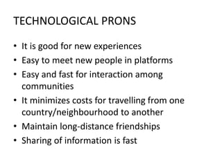 TECHNOLOGICAL PRONS
• It is good for new experiences
• Easy to meet new people in platforms
• Easy and fast for interaction among
communities
• It minimizes costs for travelling from one
country/neighbourhood to another
• Maintain long-distance friendships
• Sharing of information is fast
 