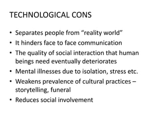 TECHNOLOGICAL CONS
• Separates people from “reality world”
• It hinders face to face communication
• The quality of social interaction that human
beings need eventually deteriorates
• Mental illnesses due to isolation, stress etc.
• Weakens prevalence of cultural practices –
storytelling, funeral
• Reduces social involvement
 