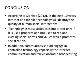 CONCLUSION
• According to Siphiwe (2012), in the next 10 years,
internet and mobile technology will destroy the
quality of human social interactions.
• Technology in most societies is important only if
it is used properly, and not used to replace
existing social norms and values which promotes
socialization.
• In addition, communities should engage in
controlled technology especially the internet
communication and television/radio broadcasting
 