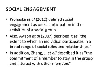 SOCIAL ENGAGEMENT
• Prohaska et al (2012) defined social
engagement as one's participation in the
activities of a social group.
• Also, Avison et al (2007) decribed it as "the
extent to which an individual participates in a
broad range of social roles and relationships."
• In addition, Zhang, J. et all described it as "the
commitment of a member to stay in the group
and interact with other members".
 