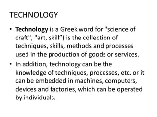 TECHNOLOGY
• Technology is a Greek word for "science of
craft", "art, skill”) is the collection of
techniques, skills, methods and processes
used in the production of goods or services.
• In addition, technology can be the
knowledge of techniques, processes, etc. or it
can be embedded in machines, computers,
devices and factories, which can be operated
by individuals.
 