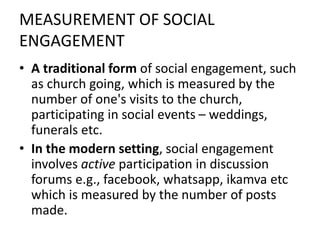 MEASUREMENT OF SOCIAL
ENGAGEMENT
• A traditional form of social engagement, such
as church going, which is measured by the
number of one's visits to the church,
participating in social events – weddings,
funerals etc.
• In the modern setting, social engagement
involves active participation in discussion
forums e.g., facebook, whatsapp, ikamva etc
which is measured by the number of posts
made.
 