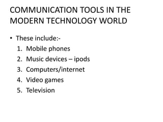 COMMUNICATION TOOLS IN THE
MODERN TECHNOLOGY WORLD
• These include:-
1. Mobile phones
2. Music devices – ipods
3. Computers/internet
4. Video games
5. Television
 