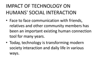 IMPACT OF TECHNOLOGY ON
HUMANS' SOCIAL INTERACTION
• Face to face communication with friends,
relatives and other community members has
been an important existing human connection
tool for many years.
• Today, technology is transforming modern
society interaction and daily life in various
ways.
 