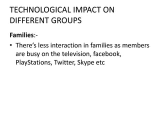 TECHNOLOGICAL IMPACT ON
DIFFERENT GROUPS
Families:-
• There’s less interaction in families as members
are busy on the television, facebook,
PlayStations, Twitter, Skype etc
 