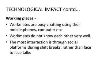 TECHNOLOGICAL IMPACT contd...
Working places:-
• Workmates are busy chatting using their
mobile phones, computer etc
• Workmates do not know each other very well.
• The most interraction is through social
platforms during shift breaks, rather than face
to face talks
 