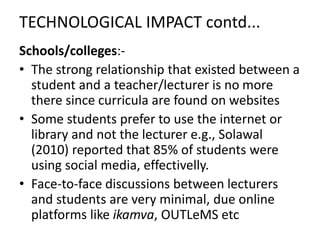 TECHNOLOGICAL IMPACT contd...
Schools/colleges:-
• The strong relationship that existed between a
student and a teacher/lecturer is no more
there since curricula are found on websites
• Some students prefer to use the internet or
library and not the lecturer e.g., Solawal
(2010) reported that 85% of students were
using social media, effectivelly.
• Face-to-face discussions between lecturers
and students are very minimal, due online
platforms like ikamva, OUTLeMS etc
 